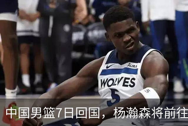 中国男篮7日回国，杨瀚森将前往美国参加夏季联赛